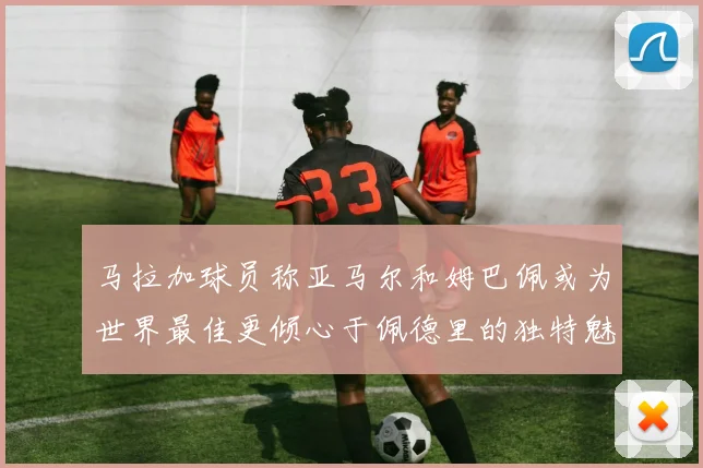 马拉加球员称亚马尔和姆巴佩或为世界最佳更倾心于佩德里的独特魅力