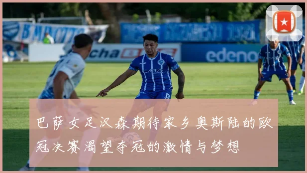 巴萨女足汉森期待家乡奥斯陆的欧冠决赛渴望夺冠的激情与梦想