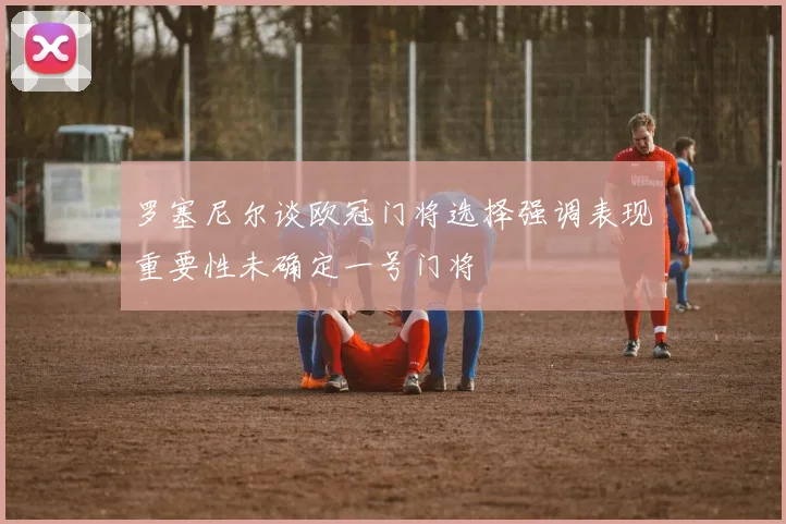 罗塞尼尔谈欧冠门将选择强调表现重要性未确定一号门将