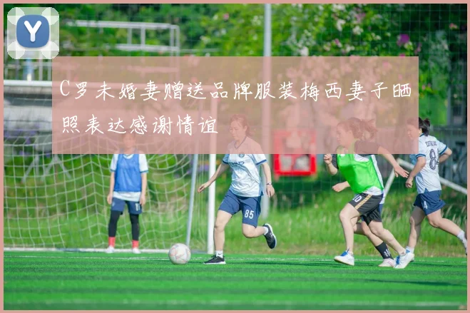 C罗未婚妻赠送品牌服装梅西妻子晒照表达感谢情谊
