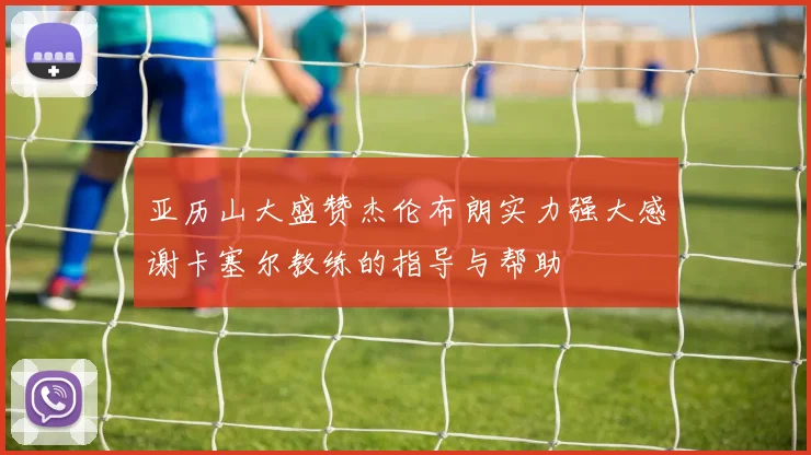 亚历山大盛赞杰伦布朗实力强大感谢卡塞尔教练的指导与帮助