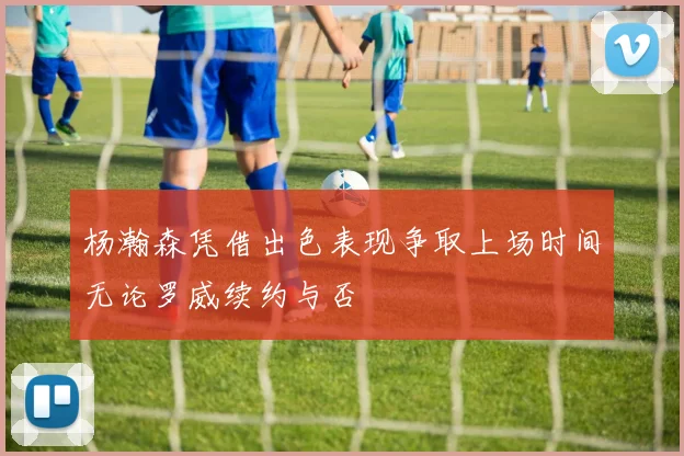 杨瀚森凭借出色表现争取上场时间无论罗威续约与否