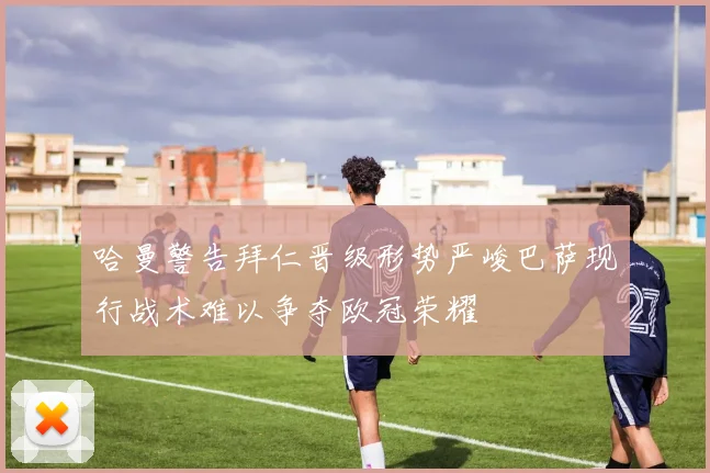 哈曼警告拜仁晋级形势严峻巴萨现行战术难以争夺欧冠荣耀