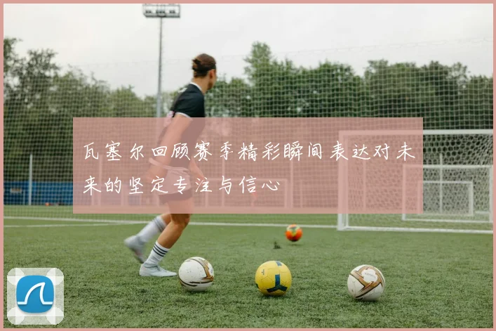 瓦塞尔回顾赛季精彩瞬间表达对未来的坚定专注与信心