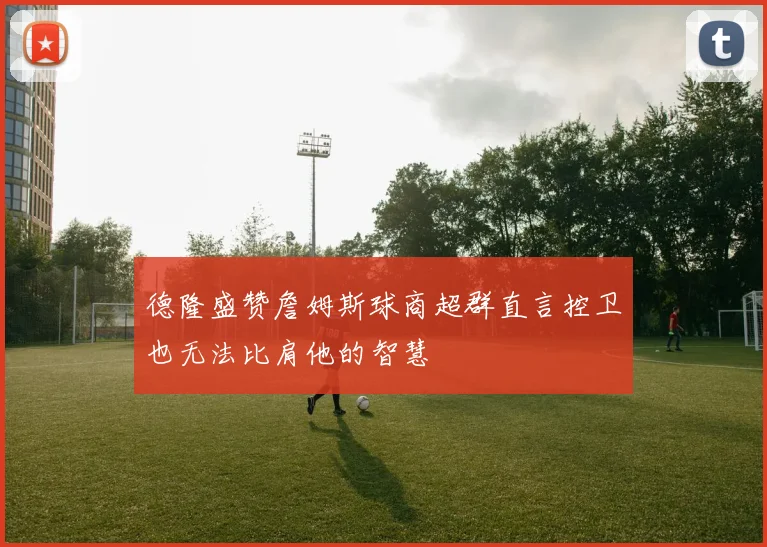 德隆盛赞詹姆斯球商超群直言控卫也无法比肩他的智慧