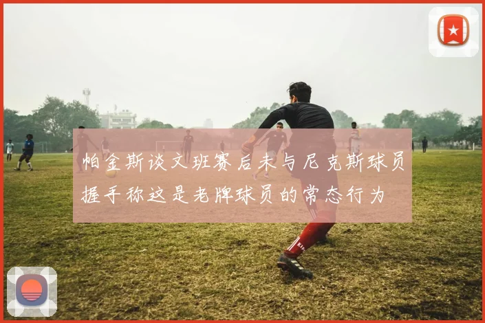 帕金斯谈文班赛后未与尼克斯球员握手称这是老牌球员的常态行为