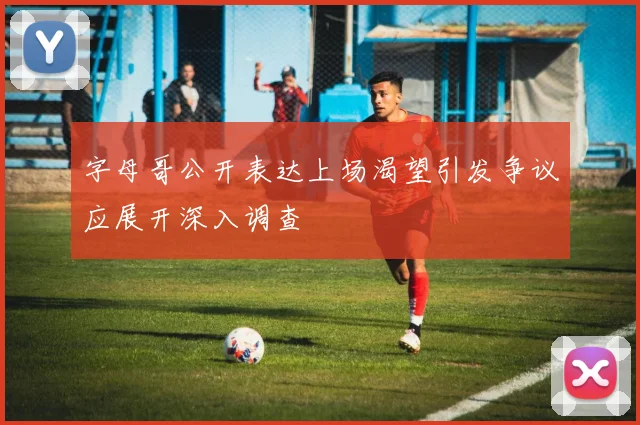 字母哥公开表达上场渴望引发争议应展开深入调查