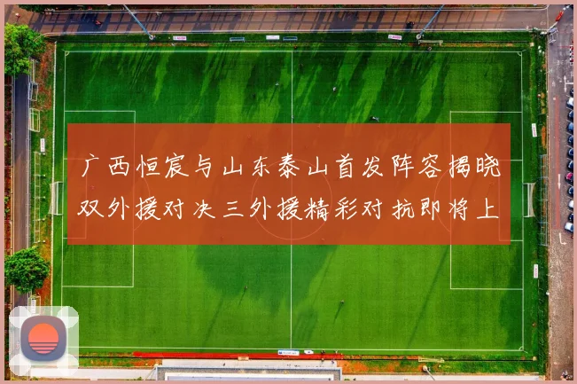 广西恒宸与山东泰山首发阵容揭晓双外援对决三外援精彩对抗即将上演