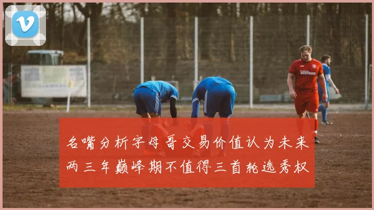 名嘴分析字母哥交易价值认为未来两三年巅峰期不值得三首轮选秀权