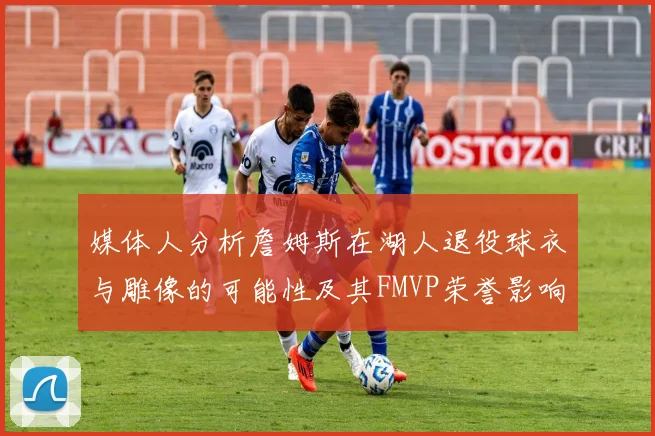 媒体人分析詹姆斯在湖人退役球衣与雕像的可能性及其FMVP荣誉影响