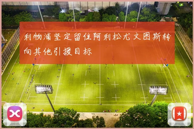 利物浦坚定留住阿利松尤文图斯转向其他引援目标